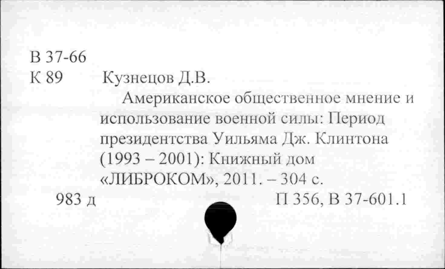 ﻿В 37-66 К 89	Кузнецов Д.В. Американское общественное мнение и использование военной силы: Период президентства Уильяма Дж. Клинтона (1993 - 2001): Книжный дом «ЛИБРОКОМ», 2011. - 304 с.
983 д	_ П 356, В 37-601.1